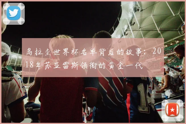乌拉圭世界杯名单背后的故事:2018年苏亚雷斯领衔的黄金一代