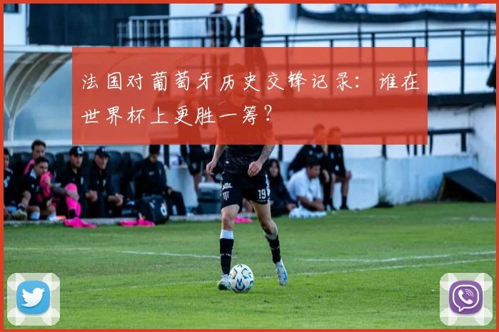 法国对葡萄牙历史交锋记录:谁在世界杯上更胜一筹?
