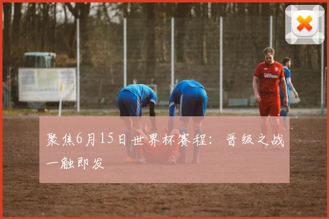 聚焦6月15日世界杯赛程：晋级之战一触即发