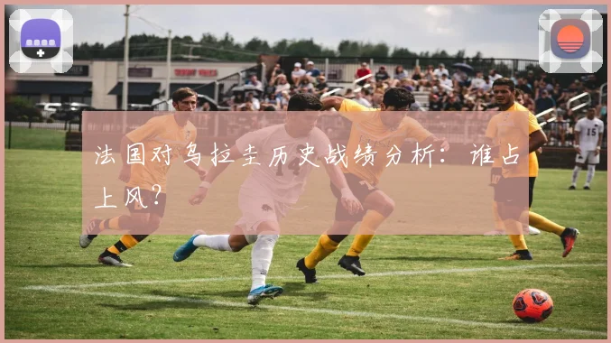 法国对乌拉圭历史战绩分析:谁占上风?