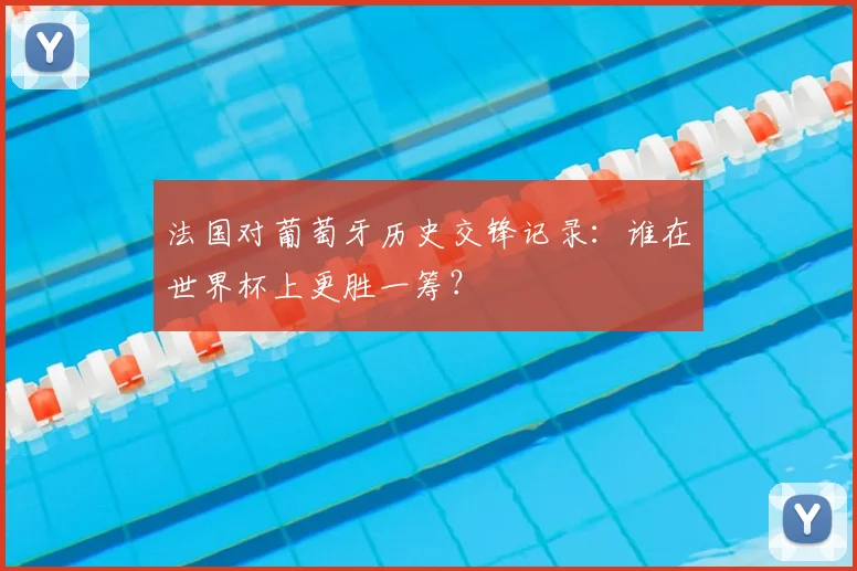 法国对葡萄牙历史交锋记录:谁在世界杯上更胜一筹?