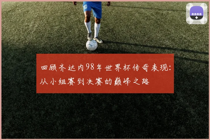 回顾齐达内98年世界杯传奇表现：从小组赛到决赛的巅峰之路