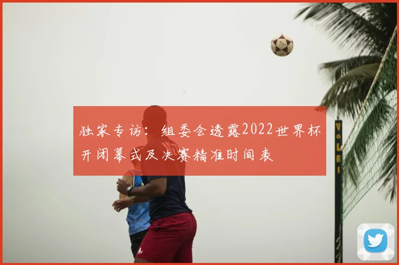 独家专访:组委会透露2022世界杯开闭幕式及决赛精准时间表