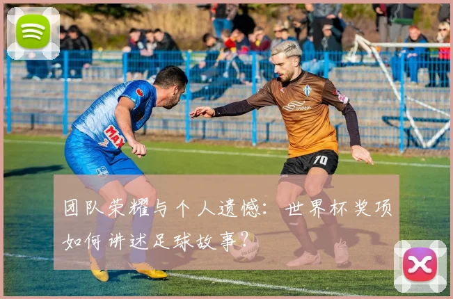 团队荣耀与个人遗憾：世界杯奖项如何讲述足球故事？