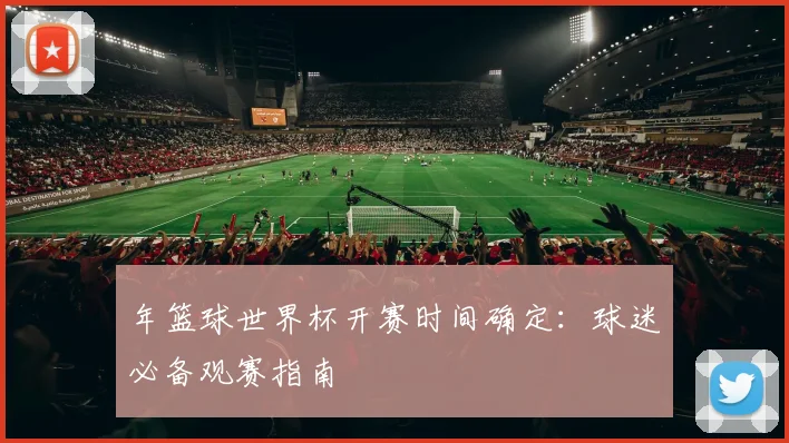 年篮球世界杯开赛时间确定:球迷必备观赛指南