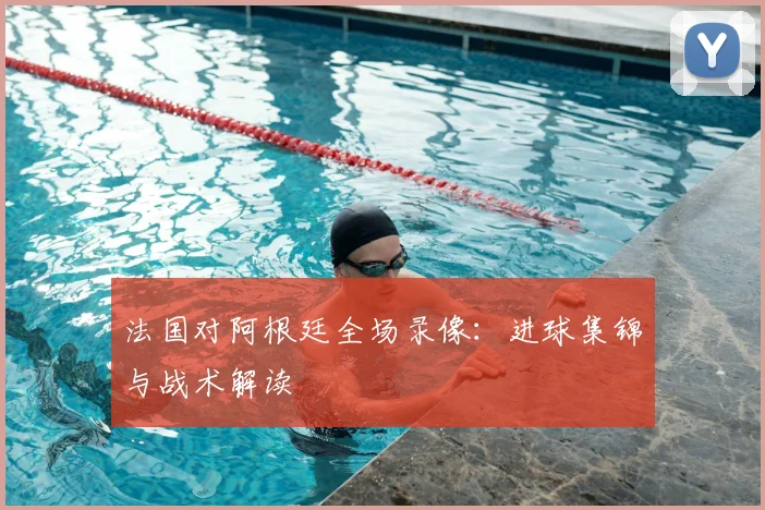 法国对阿根廷全场录像:进球集锦与战术解读