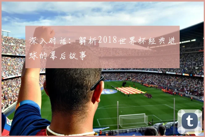 深入对话:解析2018世界杯经典进球的幕后故事