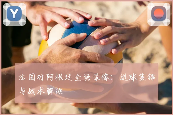 法国对阿根廷全场录像：进球集锦与战术解读
