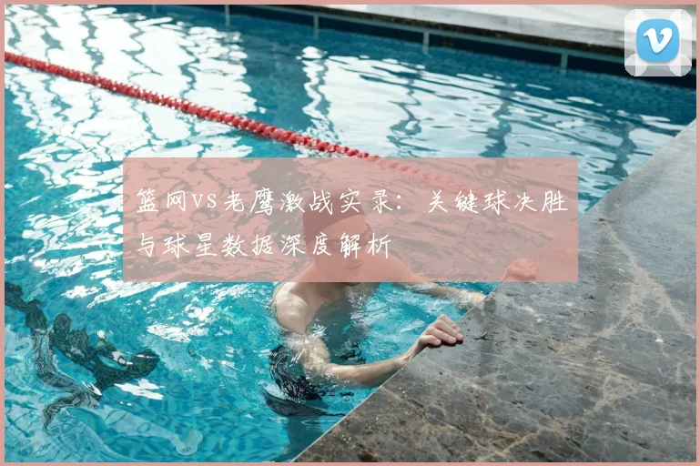 篮网vs老鹰激战实录：关键球决胜与球星数据深度解析