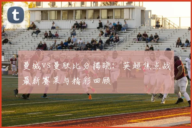 曼城vs曼联比分揭晓：英超焦点战最新赛果与精彩回顾