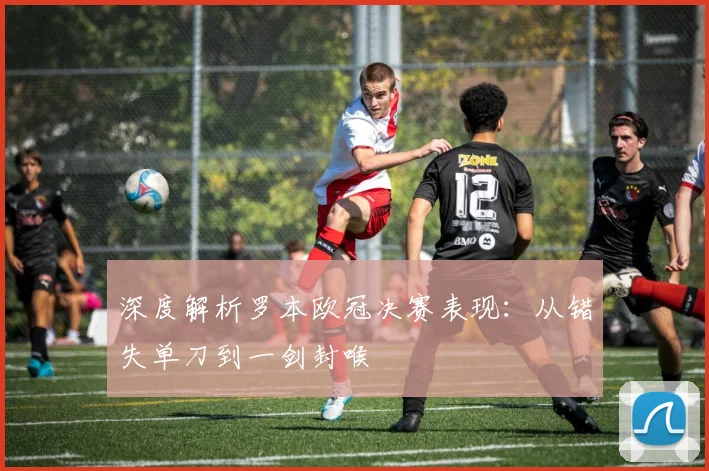 深度解析罗本欧冠决赛表现：从错失单刀到一剑封喉