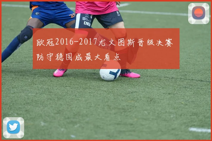 欧冠2016-2017尤文图斯晋级决赛 防守稳固成最大看点