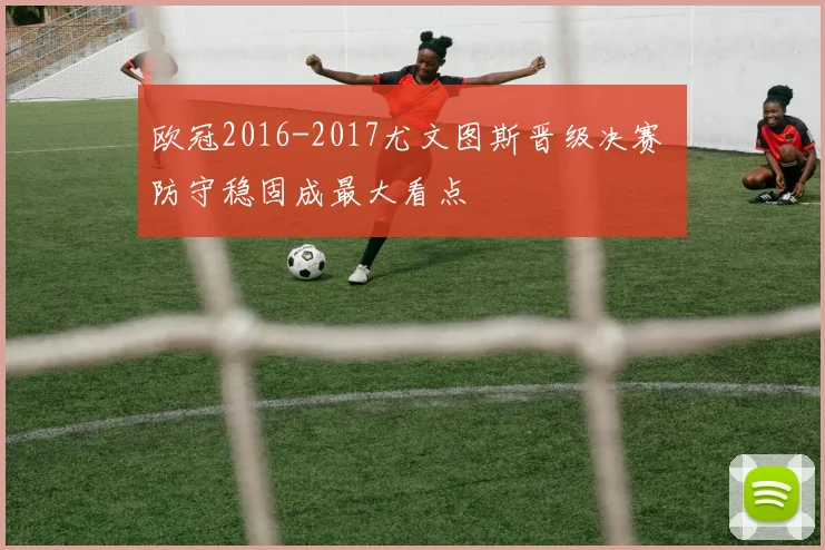 欧冠2016-2017尤文图斯晋级决赛 防守稳固成最大看点