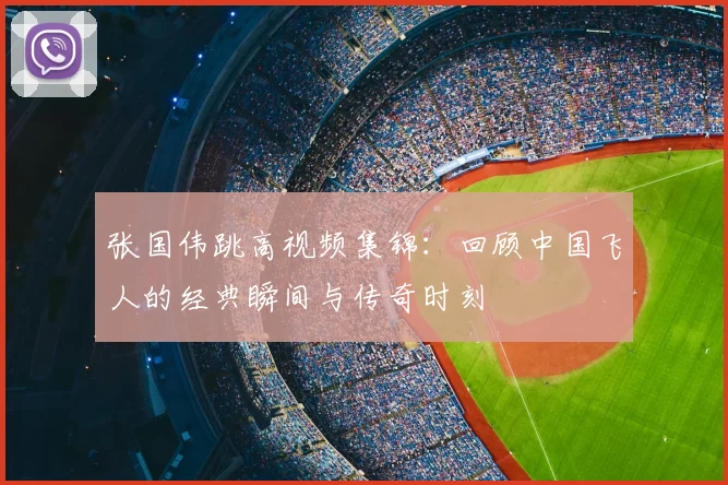 张国伟跳高视频集锦：回顾中国飞人的经典瞬间与传奇时刻