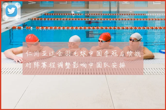 仁川亚运会羽毛球中国夺冠后续战对阵赛程调整影响中国队安排